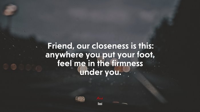 Friend, our closeness is this: anywhere you put your foot, feel me in the firmness under you. | Rumi quote