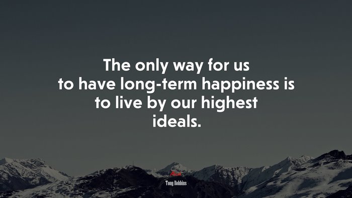 The only way for us to have long-term happiness is to live by our highest ideals. | Tony Robbins quote