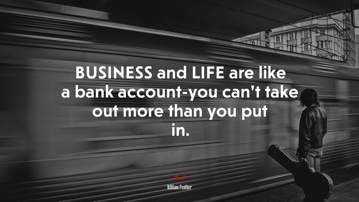 BUSINESS and LIFE are like a bank account-you can’t take out more than you put in. | William Feather quote
