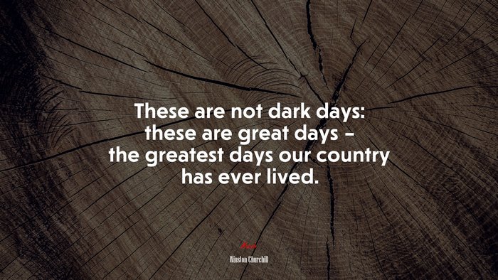 These are not dark days: these are great days – the greatest days our country has ever lived. | Winston Churchill quote