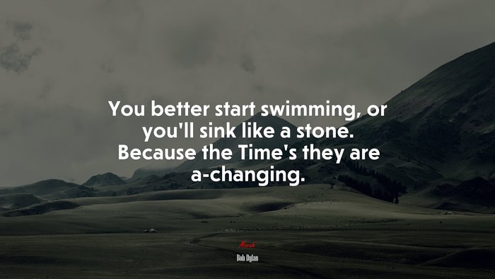 You better start swimming, or you’ll sink like a stone. Because the Time’s they are a-changing. | Bob Dylan quote