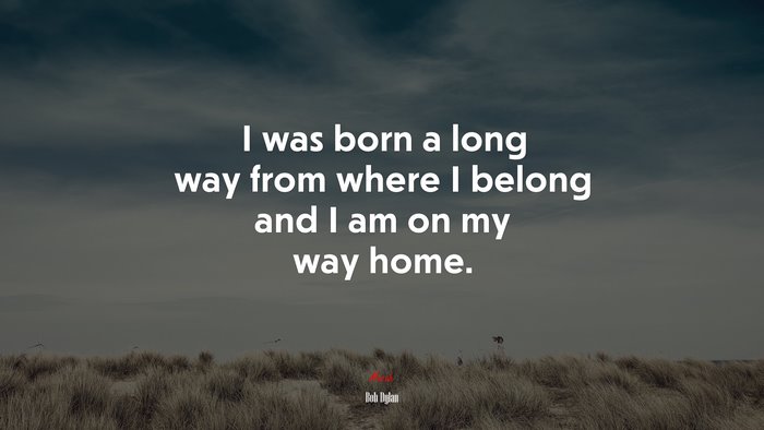 I was born a long way from where I belong and I am on my way home. | Bob Dylan quote