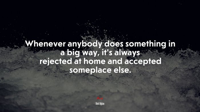 Whenever anybody does something in a big way, it’s always rejected at home and accepted someplace else. | Bob Dylan quote