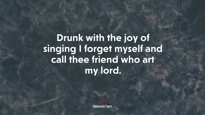 Drunk with the joy of singing I forget myself and call thee friend who art my lord. | Rabindranath Tagore quote
