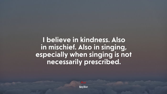 I believe in kindness. Also in mischief. Also in singing, especially when singing is not necessarily prescribed. | Mary Oliver quote