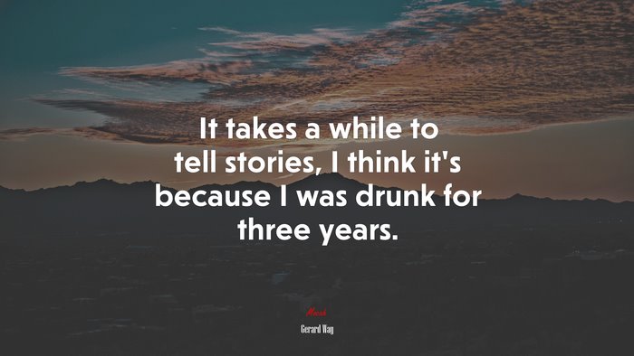 It takes a while to tell stories, I think it’s because I was drunk for three years. | Gerard Way quote