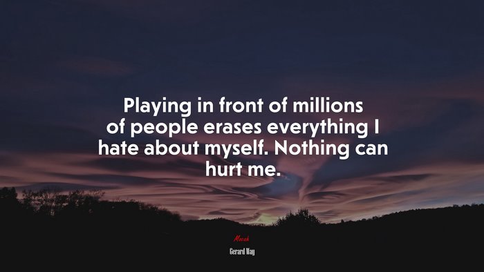 Playing in front of millions of people erases everything I hate about myself. Nothing can hurt me. | Gerard Way quote