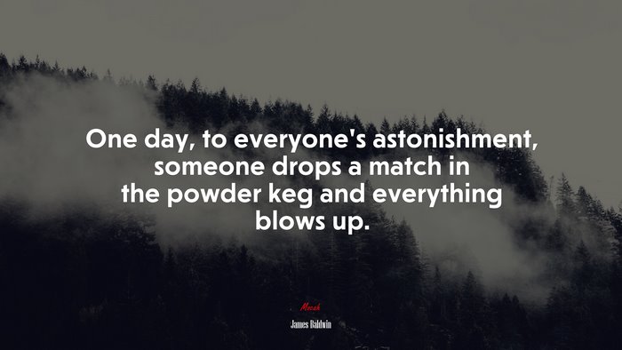 One day, to everyone’s astonishment, someone drops a match in the powder keg and everything blows up. | James Baldwin quote