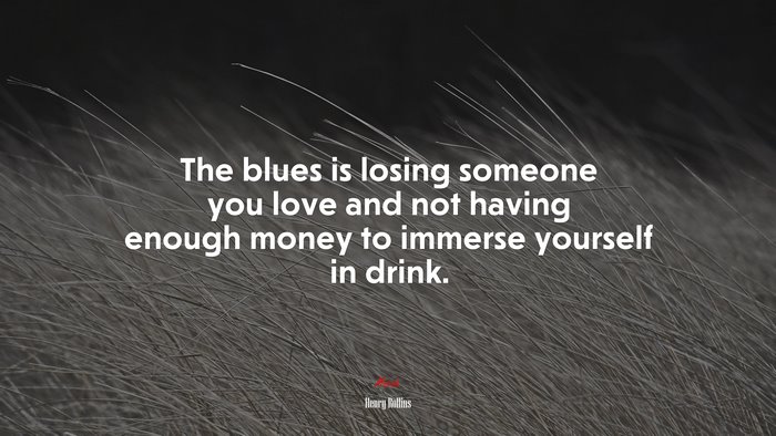 The blues is losing someone you love and not having enough money to immerse yourself in drink. | Henry Rollins quote