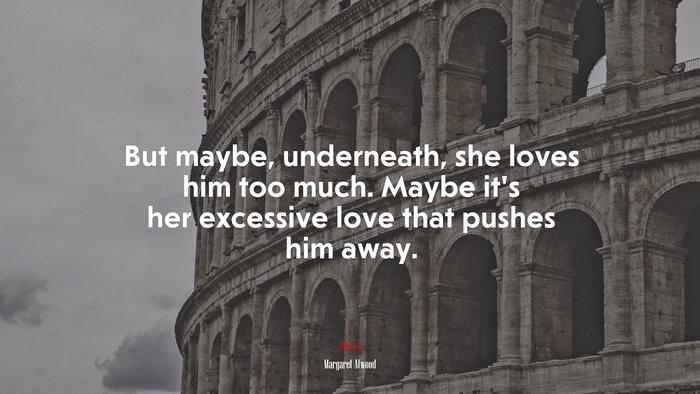But maybe, underneath, she loves him too much. Maybe it’s her excessive love that pushes him away. | Margaret Atwood quote
