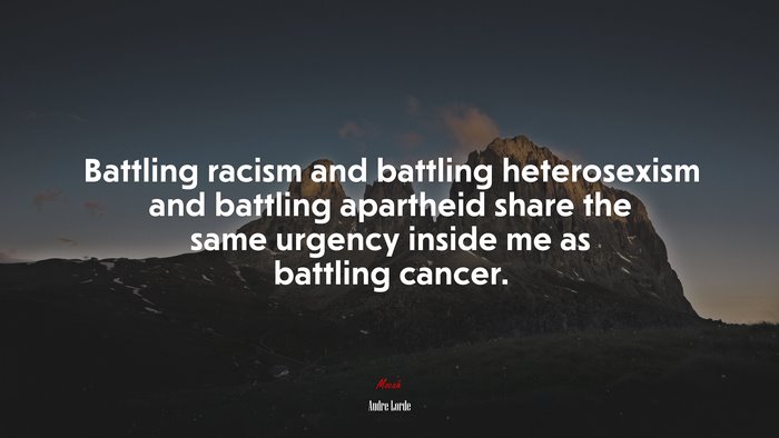 Battling racism and battling heterosexism and battling apartheid share the same urgency inside me as battling cancer. | Audre Lorde quote