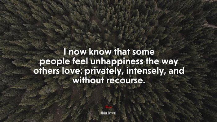 I now know that some people feel unhappiness the way others love: privately, intensely, and without recourse. | Khaled Hosseini quote