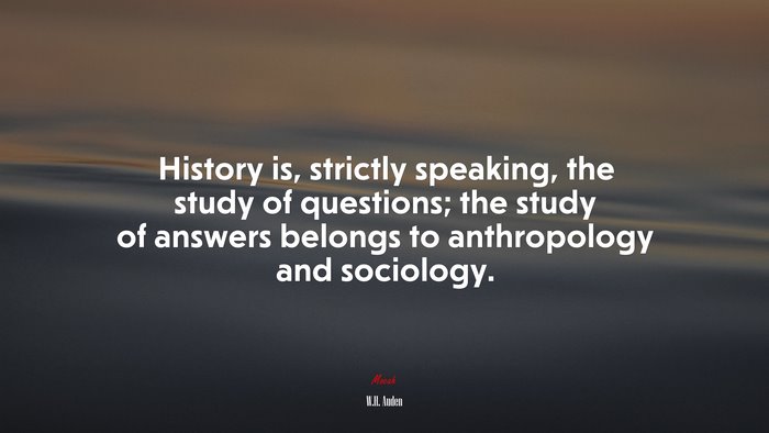 History is, strictly speaking, the study of questions; the study of answers belongs to anthropology and sociology. | W.H. Auden quote