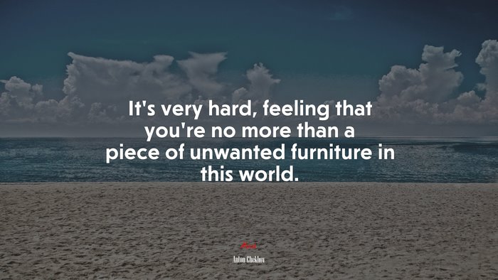 It’s very hard, feeling that you’re no more than a piece of unwanted furniture in this world. | Anton Chekhov quote