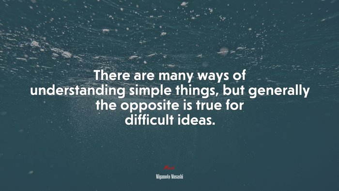 There are many ways of understanding simple things, but generally the opposite is true for difficult ideas. | Miyamoto Musashi quote