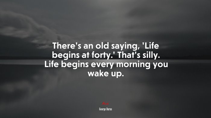 There’s an old saying, ‘Life begins at forty.’ That’s silly. Life begins every morning you wake up. | George Burns quote