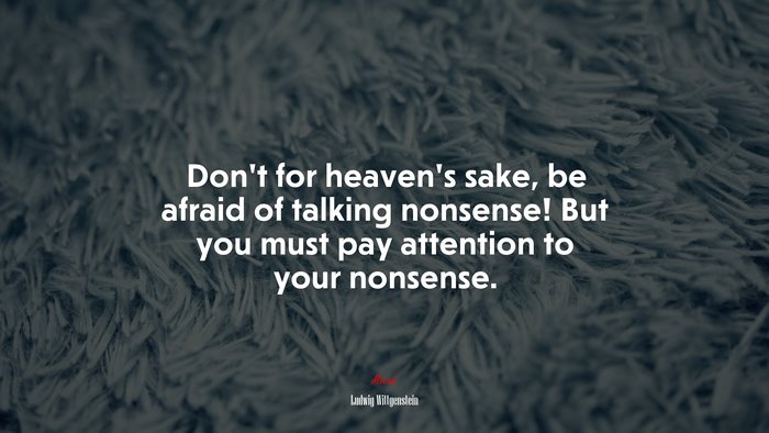 Don’t for heaven’s sake, be afraid of talking nonsense! But you must pay attention to your nonsense. | Ludwig Wittgenstein quote