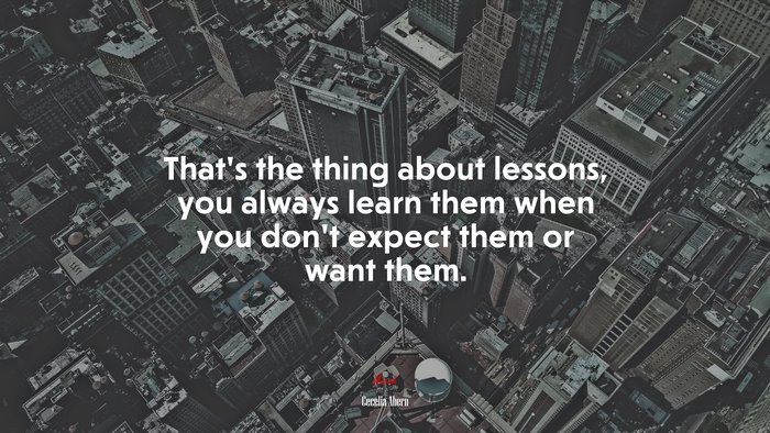 That’s the thing about lessons, you always learn them when you don’t expect them or want them. | Cecelia Ahern quote