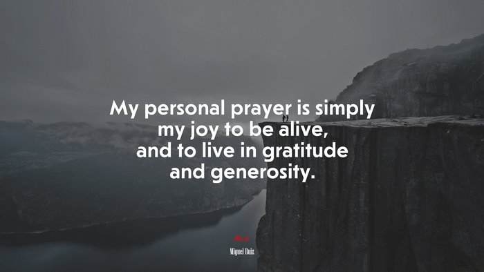 My personal prayer is simply my joy to be alive, and to live in gratitude and generosity. | Miguel Ruiz quote