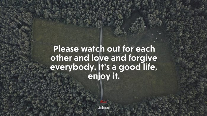 Please watch out for each other and love and forgive everybody. It’s a good life, enjoy it. | Jim Henson quote