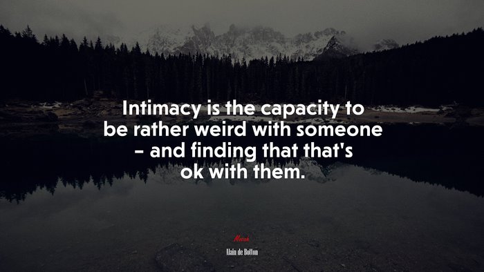 Intimacy is the capacity to be rather weird with someone – and finding that that’s ok with them. | Alain de Botton quote