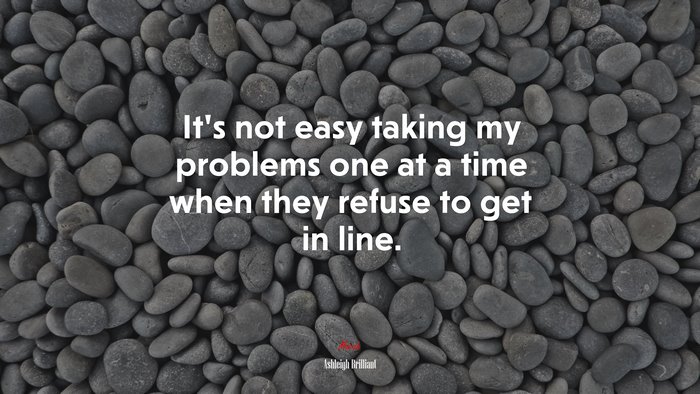 It’s not easy taking my problems one at a time when they refuse to get in line. | Ashleigh Brilliant quote