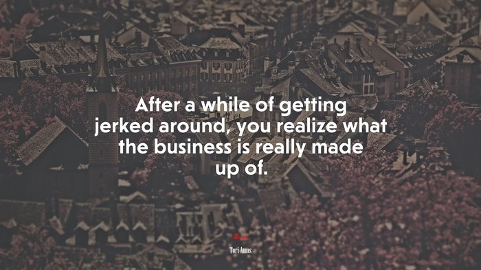 After a while of getting jerked around, you realize what the business is really made up of. | Tori Amos quote