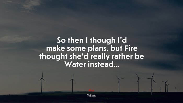 So then I though I’d make some plans, but Fire thought she’d really rather be Water instead... | Tori Amos quote