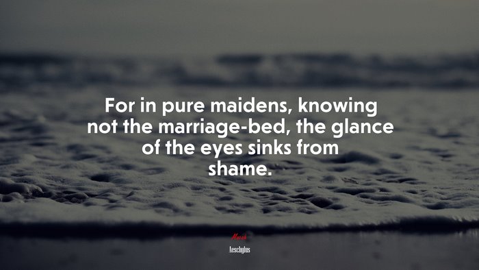 For in pure maidens, knowing not the marriage-bed, the glance of the eyes sinks from shame. | Aeschylus quote