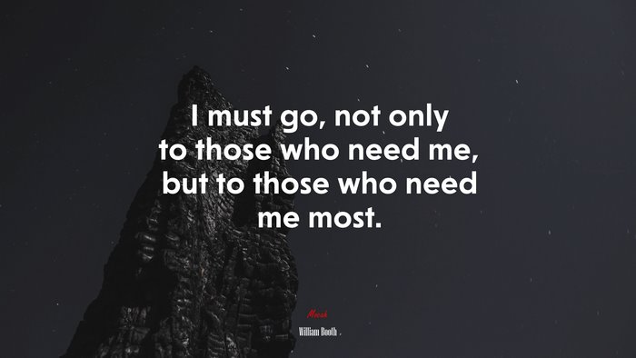 I must go, not only to those who need me, but to those who need me most. | William Booth quote