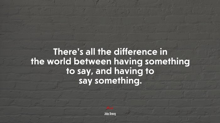 There’s all the difference in the world between having something to say, and having to say something. | John Dewey quote