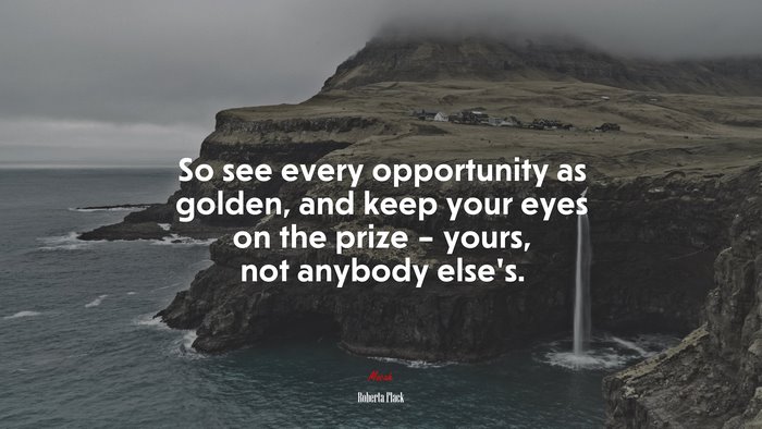 So see every opportunity as golden, and keep your eyes on the prize – yours, not anybody else’s. | Roberta Flack quote