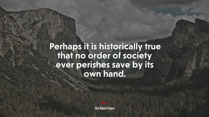 Perhaps it is historically true that no order of society ever perishes save by its own hand. | John Maynard Keynes quote