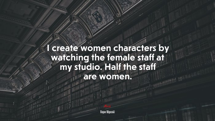 I create women characters by watching the female staff at my studio. Half the staff are women. | Hayao Miyazaki quote