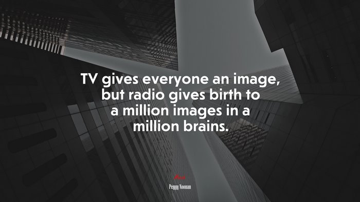 TV gives everyone an image, but radio gives birth to a million images in a million brains. | Peggy Noonan quote