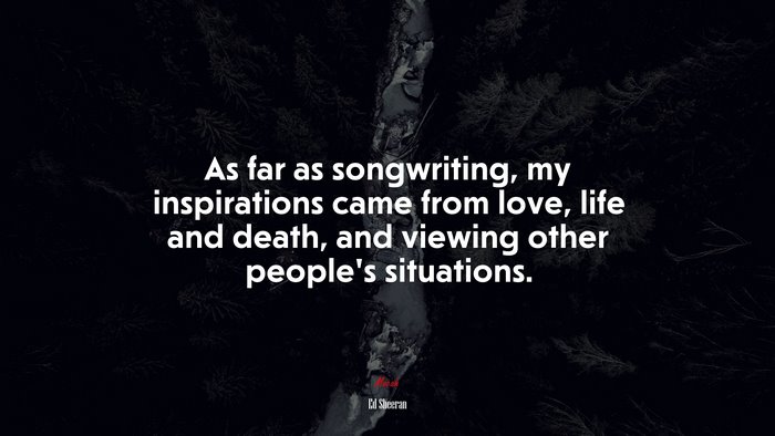 As far as songwriting, my inspirations came from love, life and death, and viewing other people’s situations. | Ed Sheeran quote