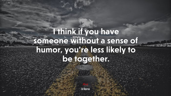 I think if you have someone without a sense of humor, you’re less likely to be together. | Ed Sheeran quote