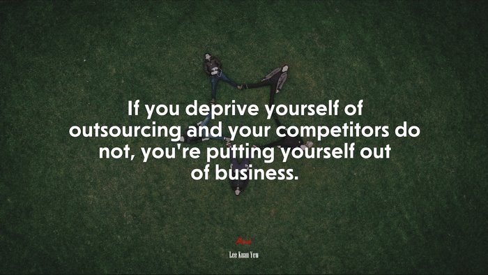If you deprive yourself of outsourcing and your competitors do not, you’re putting yourself out of business. | Lee Kuan Yew quote