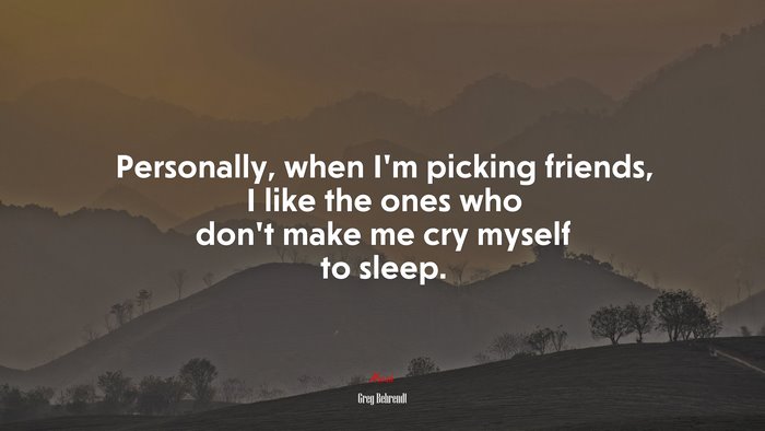 Personally, when I’m picking friends, I like the ones who don’t make me cry myself to sleep. | Greg Behrendt quote