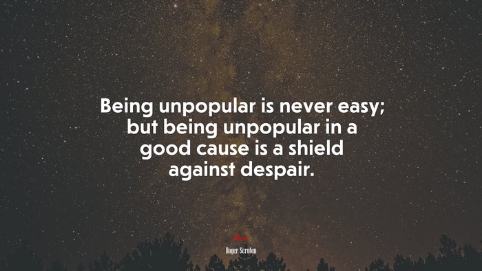 Being unpopular is never easy; but being unpopular in a good cause is a shield against despair. | Roger Scruton quote