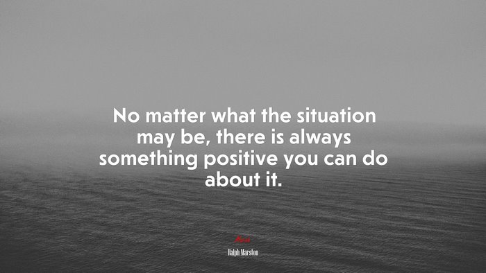 No matter what the situation may be, there is always something positive you can do about it. | Ralph Marston quote