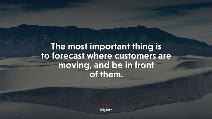 The most important thing is to forecast where customers are moving, and be in front of them. | Philip Kotler quote
