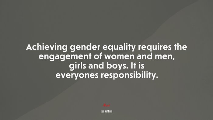 Achieving gender equality requires the engagement of women and men, girls and boys. It is everyones responsibility. | Ban Ki-Moon quote