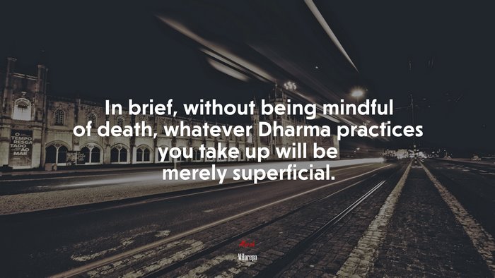 In brief, without being mindful of death, whatever Dharma practices you take up will be merely superficial. | Milarepa quote