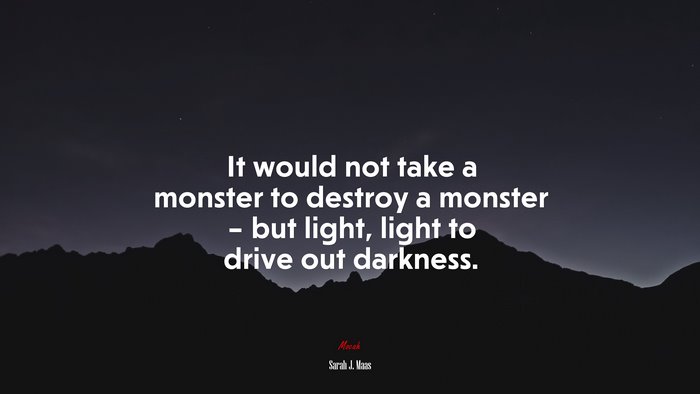 It would not take a monster to destroy a monster – but light, light to drive out darkness. | Sarah J. Maas quote