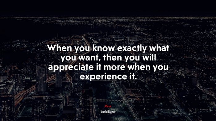 When you know exactly what you want, then you will appreciate it more when you experience it. | Marshall Sylver quote