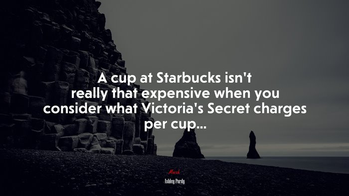 A cup at Starbucks isn’t really that expensive when you consider what Victoria’s Secret charges per cup... | Ashley Purdy quote