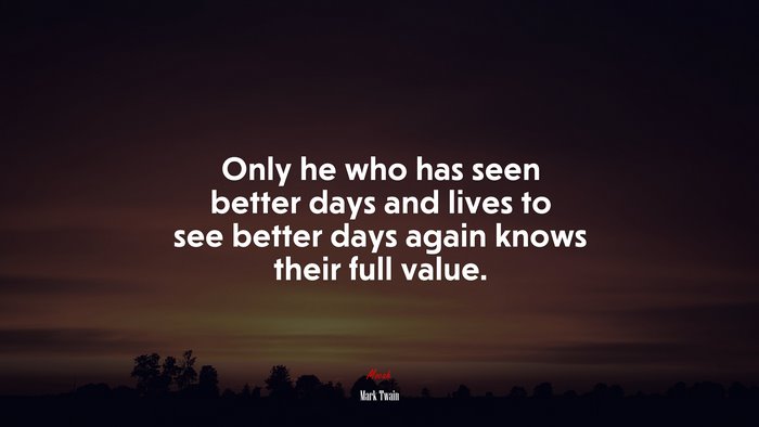 Only he who has seen better days and lives to see better days again knows their full value. | Mark Twain quote