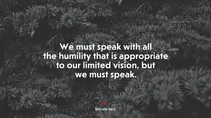 We must speak with all the humility that is appropriate to our limited vision, but we must speak. | Martin Luther King Jr. quote