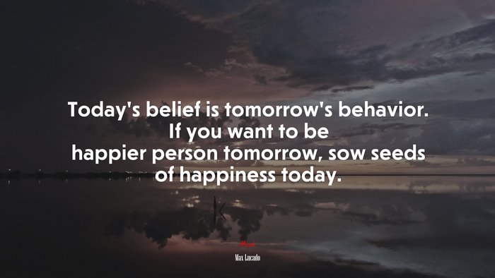 Today’s belief is tomorrow’s behavior. If you want to be happier person tomorrow, sow seeds of happiness today. | Max Lucado quote